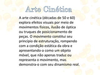 A arte cinética (décadas de 50 e 60)
explora efeitos visuais por meio de
movimentos físicos, ilusão de óptica
ou truques de posicionamento de
peças. O movimento constitui seu
princípio de estruturação, rompendo
com a condição estática da obra e
apresentando-a como um objeto
móvel, que não apenas traduz ou
representa o movimento, mas
demonstra-o com seu dinamismo real.
 