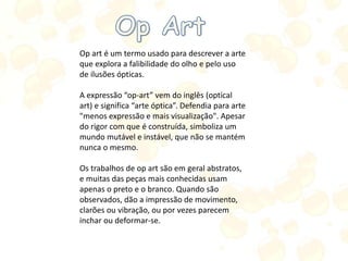 Op art é um termo usado para descrever a arte
que explora a falibilidade do olho e pelo uso
de ilusões ópticas.
A expressão “op-art” vem do inglês (optical
art) e significa “arte óptica”. Defendia para arte
"menos expressão e mais visualização". Apesar
do rigor com que é construída, simboliza um
mundo mutável e instável, que não se mantém
nunca o mesmo.
Os trabalhos de op art são em geral abstratos,
e muitas das peças mais conhecidas usam
apenas o preto e o branco. Quando são
observados, dão a impressão de movimento,
clarões ou vibração, ou por vezes parecem
inchar ou deformar-se.
 