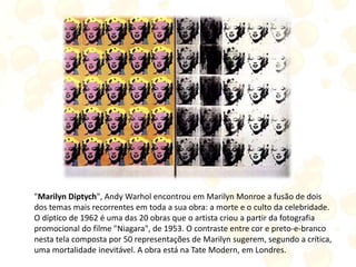 "Marilyn Diptych", Andy Warhol encontrou em Marilyn Monroe a fusão de dois
dos temas mais recorrentes em toda a sua obra: a morte e o culto da celebridade.
O díptico de 1962 é uma das 20 obras que o artista criou a partir da fotografia
promocional do filme "Niagara", de 1953. O contraste entre cor e preto-e-branco
nesta tela composta por 50 representações de Marilyn sugerem, segundo a crítica,
uma mortalidade inevitável. A obra está na Tate Modern, em Londres.
 