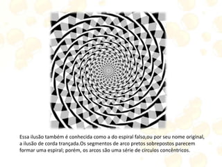 Essa ilusão também é conhecida como a do espiral falso,ou por seu nome original,
a ilusão de corda trançada.Os segmentos de arco pretos sobrepostos parecem
formar uma espiral; porém, os arcos são uma série de círculos concêntricos.
 