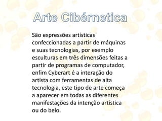 São expressões artísticas
confeccionadas a partir de máquinas
e suas tecnologias, por exemplo
esculturas em três dimensões feitas a
partir de programas de computador,
enfim Cyberart é a interação do
artista com ferramentas de alta
tecnologia, este tipo de arte começa
a aparecer em todas as diferentes
manifestações da intenção artística
ou do belo.
 