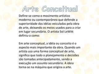 Define-se como o movimento artístico
moderno ou contemporâneo que defende a
superioridade das idéias veiculadas pela obra
de arte, deixando os meios usados para a criar
em lugar secundário. O artista Sol LeWitt
definiu-a como:
Em arte conceptual, a idéia ou conceito é o
aspecto mais importante da obra. Quando um
artista usa uma forma conceptual de arte,
significa que todo o planejamento e decisões
são tomadas antecipadamente, sendo a
execução um assunto secundário. A ideia
torna-se na máquina que origina a arte.
 