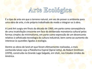 É o tipo de arte em que o terreno natural, em vez de prover o ambiente para
uma obra de arte, é ele próprio trabalhado de modo a integrar-se à obra.
A Land Art surgiu em finais da década de 1960, em parte como conseqüência
de uma insatisfação crescente em face da deliberada monotonia cultural pelas
formas simples do minimalismo, em parte como expressão de um desencanto
relativo à sofisticada tecnologia da cultura industrial, bem como ao aumento do
interesse às questões ligadas à ecologia.
Dentre as obras de land art que foram efetivamente realizadas, a mais
conhecida talvez seja a Plataforma Espiral (Spiral Jetty), de Robert Smithson
(1970), construída no Grande Lago Salgado, em Utah, nos Estados Unidos da
América.
 