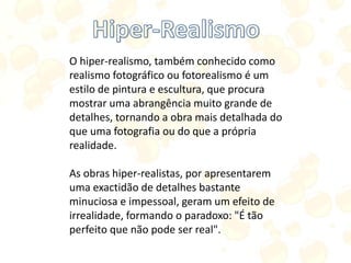 O hiper-realismo, também conhecido como
realismo fotográfico ou fotorealismo é um
estilo de pintura e escultura, que procura
mostrar uma abrangência muito grande de
detalhes, tornando a obra mais detalhada do
que uma fotografia ou do que a própria
realidade.
As obras hiper-realistas, por apresentarem
uma exactidão de detalhes bastante
minuciosa e impessoal, geram um efeito de
irrealidade, formando o paradoxo: "É tão
perfeito que não pode ser real".
 
