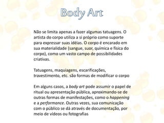 Não se limita apenas a fazer algumas tatuagens. O
artista do corpo utiliza a si próprio como suporte
para expressar suas idéias. O corpo é encarado em
sua materialidade (sangue, suor, química e física do
corpo), como um vasto campo de possibilidades
criativas.
Tatuagens, maquiagens, escarificações,
travestimento, etc. são formas de modificar o corpo
Em alguns casos, a body art pode assumir o papel de
ritual ou apresentação pública, aproximando-se de
outras formas de manifestações, como o happening
e a performance. Outras vezes, sua comunicação
com o público se dá através de documentação, por
meio de vídeos ou fotografias
 