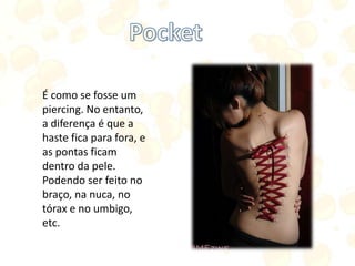 É como se fosse um
piercing. No entanto,
a diferença é que a
haste fica para fora, e
as pontas ficam
dentro da pele.
Podendo ser feito no
braço, na nuca, no
tórax e no umbigo,
etc.
 