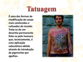 É uma das formas de
modificação do corpo
mais conhecidas e
cultuadas do mundo.
Trata-se de um
desenho permanente
feito na pele humana
que, tecnicamente, é
uma aplicação
subcutânea obtida
através da introdução
de pigmentos por
agulhas.
 
