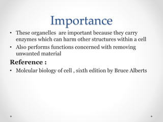 Importance
• These organelles are important because they carry
enzymes which can harm other structures within a cell
• Also performs functions concerned with removing
unwanted material
Reference :
• Molcular biology of cell , sixth edition by Bruce Alberts
 
