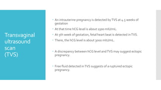 Transvaginal
ultrasound
scan
(TVS)
 An intrauterine pregnancy is detected byTVS at 4.5 weeks of
gestation
 At that time hCG level is about 1500 mIU/mL.
 At 5th week of gestation, fetal heart beat is detected inTVS.
 There, the hCG level is about 3000 mIU/mL.
 A discrepancy between hCG level andTVS may suggest ectopic
pregnancy.
 Free fluid detected inTVS suggests of a ruptured ectopic
pregnancy.
 