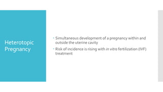 Heterotopic
Pregnancy
 Simultaneous development of a pregnancy within and
outside the uterine cavity
 Risk of incidence is rising with in vitro fertilization (IVF)
treatment
 