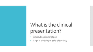What is the clinical
presentation?
• Subacute abdominal pain
• Vaginal bleeding in early pregnancy
 