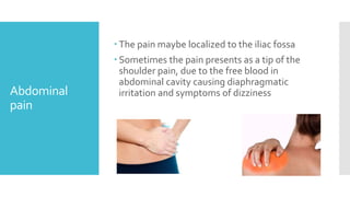 Abdominal
pain
 The pain maybe localized to the iliac fossa
 Sometimes the pain presents as a tip of the
shoulder pain, due to the free blood in
abdominal cavity causing diaphragmatic
irritation and symptoms of dizziness
 