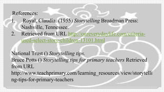 References:
1. Royal, Claudia. (1955) Storytelling Broadman Press:
Nashville, Tennessee.
2. Retrieved from URL http://oureverydaylife.com/criteria-
used-select-story-children-13101.html
National Trust () Storytelling tips.
Bruce Potts () Storytelling tips for primary teachers Retrieved
from URL
http://www.teachprimary.com/learning_resources/view/storytelli
ng-tips-for-primary-teachers
 