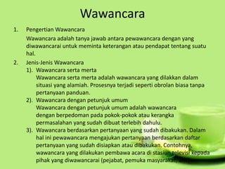 Wawancara
1. Pengertian Wawancara
Wawancara adalah tanya jawab antara pewawancara dengan yang
diwawancarai untuk meminta keterangan atau pendapat tentang suatu
hal.
2. Jenis-Jenis Wawancara
1). Wawancara serta merta
Wawancara serta merta adalah wawancara yang dilakkan dalam
situasi yang alamiah. Prosesnya terjadi seperti obrolan biasa tanpa
pertanyaan panduan.
2). Wawancara dengan petunjuk umum
Wawancara dengan petunjuk umum adalah wawancara
dengan berpedoman pada pokok-pokok atau kerangka
permasalahan yang sudah dibuat terlebih dahulu.
3). Wawancara berdasarkan pertanyaan yang sudah dibakukan. Dalam
hal ini pewawancara mengajukan pertanyaan berdasarkan daftar
pertanyaan yang sudah disiapkan atau dibakukan. Contohnya,
wawancara yang dilakukan pembawa acara di stasiun televisi kepada
pihak yang diwawancarai (pejabat, pemuka masyarakat, ahli).
 