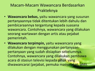Macam-Macam Wawancara Berdasarkan
Prakteknya
• Wawancara bebas, yaitu wawancara yang susunan
pertanyaannya tidak ditentukan lebih dahulu dan
pembicaraannya tergantung kepada suasana
wawancara. Contohnya, wawancara yang dilakukan
seorang wartawan dengan artis atau pejabat
pemerintah.
• Wawancara terpimpin, yaitu wawancara yang
dilakukan dengan menggunakan pertanyaan-
pertanyaan yang sudah disiapkan sebelumnya.
Contohnya, wawancara yang dilakukan pembawa
acara di stasiun televisi kepada pihak yang
diwawancarai (pejabat, pemuka masyarakat, ahli).
 