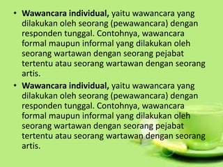 • Wawancara individual, yaitu wawancara yang
dilakukan oleh seorang (pewawancara) dengan
responden tunggal. Contohnya, wawancara
formal maupun informal yang dilakukan oleh
seorang wartawan dengan seorang pejabat
tertentu atau seorang wartawan dengan seorang
artis.
• Wawancara individual, yaitu wawancara yang
dilakukan oleh seorang (pewawancara) dengan
responden tunggal. Contohnya, wawancara
formal maupun informal yang dilakukan oleh
seorang wartawan dengan seorang pejabat
tertentu atau seorang wartawan dengan seorang
artis.
 