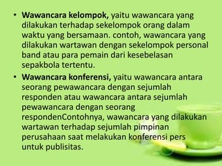• Wawancara kelompok, yaitu wawancara yang
dilakukan terhadap sekelompok orang dalam
waktu yang bersamaan. contoh, wawancara yang
dilakukan wartawan dengan sekelompok personal
band atau para pemain dari kesebelasan
sepakbola tertentu.
• Wawancara konferensi, yaitu wawancara antara
seorang pewawancara dengan sejumlah
responden atau wawancara antara sejumlah
pewawancara dengan seorang
respondenContohnya, wawancara yang dilakukan
wartawan terhadap sejumlah pimpinan
perusahaan saat melakukan konferensi pers
untuk publisitas.
 