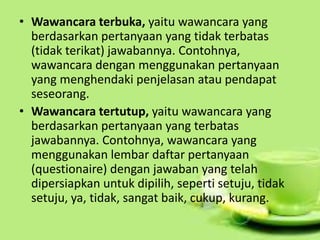 • Wawancara terbuka, yaitu wawancara yang
berdasarkan pertanyaan yang tidak terbatas
(tidak terikat) jawabannya. Contohnya,
wawancara dengan menggunakan pertanyaan
yang menghendaki penjelasan atau pendapat
seseorang.
• Wawancara tertutup, yaitu wawancara yang
berdasarkan pertanyaan yang terbatas
jawabannya. Contohnya, wawancara yang
menggunakan lembar daftar pertanyaan
(questionaire) dengan jawaban yang telah
dipersiapkan untuk dipilih, seperti setuju, tidak
setuju, ya, tidak, sangat baik, cukup, kurang.
 