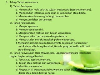 3. Tahap-Tahap Wawancara
1). Tahap Persiapan
a. Menentukan maksud atau tujuan wawancara (topik wawancara).
b. Menentukan informasi yang akan di kumpulkan atau didata.
c. Menentukan dan menghubungi nara sumber.
d. Menyusun daftar pertanyaan.
2). Tahap Pelaksanaan
a. Mengucap salam
b. Memperkenalkan diri.
c. Mengutarakan maksud dan tujuan wawancara.
d. Menyampaikan pertanyaan dengan teratur.
e. Mencatat dan merekam pokok-pokok wawancara.
f. Mengahiri dengan salam dan meminta kesediaan narasumber
untuk dapat dihubungi kembali jika ada yang perlu dikomfirmasi
atau dilengkapi.
3). Tahap Penyusunan Hasil Wawancara. Laporan wawancara terdiri dari
bagian bagian sebagai berikut.
a. Tema atau topik wawancara.
b. Tujuan atau maksud dari wawancara.
c. Identitas narasumber.
d. Ringkasan isi wawancara.Isi wawancara dapat ditulis dalam bentuk
dialog atau dalam bentuk narasi.
 
