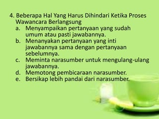 4. Beberapa Hal Yang Harus Dihindari Ketika Proses
Wawancara Berlangsung
a. Menyampaikan pertanyaan yang sudah
umum atau pasti jawabannya.
b. Menanyakan pertanyaan yang inti
jawabannya sama dengan pertanyaan
sebelumnya.
c. Meminta narasumber untuk mengulang-ulang
jawabannya.
d. Memotong pembicaraan narasumber.
e. Bersikap lebih pandai dari narasumber.
 