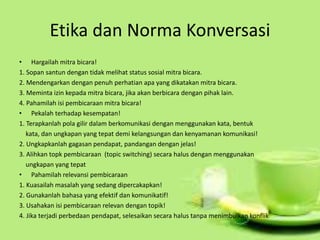 Etika dan Norma Konversasi
• Hargailah mitra bicara!
1. Sopan santun dengan tidak melihat status sosial mitra bicara.
2. Mendengarkan dengan penuh perhatian apa yang dikatakan mitra bicara.
3. Meminta izin kepada mitra bicara, jika akan berbicara dengan pihak lain.
4. Pahamilah isi pembicaraan mitra bicara!
• Pekalah terhadap kesempatan!
1. Terapkanlah pola gilir dalam berkomunikasi dengan menggunakan kata, bentuk
kata, dan ungkapan yang tepat demi kelangsungan dan kenyamanan komunikasi!
2. Ungkapkanlah gagasan pendapat, pandangan dengan jelas!
3. Alihkan topk pembicaraan (topic switching) secara halus dengan menggunakan
ungkapan yang tepat
• Pahamilah relevansi pembicaraan
1. Kuasailah masalah yang sedang dipercakapkan!
2. Gunakanlah bahasa yang efektif dan komunikatif!
3. Usahakan isi pembicaraan relevan dengan topik!
4. Jika terjadi perbedaan pendapat, selesaikan secara halus tanpa menimbulkan konflik
 