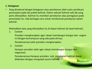 C. Ketegasan
• Yang dimaksud dengan ketegasan atau penekanan ialah suatu perlakuan
penonjolan pada ide pokok kalimat. Dalam sebuah kalimat ada ide yang
perlu ditonjolkan. Kalimat itu memberi penekanan atau penegasan pada
penonjolan itu. Ada berbagai cara untuk membentuk penekanan dalam
kalimat.
Meletakkan kata yang ditonjolkan itu di depan kalimat (di awal kalimat).
1. Contoh:
Presiden mengharapkan agar rakyat membangun bangsa dan negara
ini dengan kemampuan yang ada pada dirinya.
Penekanannya ialah presiden mengharapkan.
2. Contoh:
Harapan presiden ialah agar rakyat membangun bangsa dan
negaranya.
Penekanannya Harapan presiden. Jadi, penekanan kalimat dapat
dilakukan dengan mengubah posisi kalimat.
 
