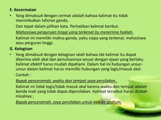E. Kecermatan
• Yang dimaksud dengan cermat adalah bahwa kalimat itu tidak
menimbulkan tafsiran ganda.
Dan tepat dalam pilihan kata. Perhatikan kalimat berikut.
Mahasiswa perguruan tinggi yang terkenal itu menerima hadiah.
Kalimat ini memiliki makna ganda, yaitu siapa yang terkenal, mahasiswa
atau perguran tinggi.
G. Kelogisan
• Yang dimaksud dengan kelogisan ialah bahwa ide kalimat itu dapat
diterima oleh akal dan penulisannya sesuai dengan ejaan yang berlaku.
Kalimat efektif harus mudah dipahami. Dalam hal ini hubungan unsur-
unsur dalam kalimat harus memiliki hubungan yang logis/masuk akal.
Contoh :
Bapak penceramah, waktu dan tempat saya persilakan.
Kalimat ini tidak logis/tidak masuk akal karena waktu dan tempat adalah
benda mati yang tidak dapat dipersilakan. Kalimat tersebut harus diubah
misalnya ;
Bapak penceramah, saya persilakan untuk naik ke podium.
 