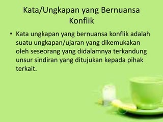 Kata/Ungkapan yang Bernuansa
Konflik
• Kata ungkapan yang bernuansa konflik adalah
suatu ungkapan/ujaran yang dikemukakan
oleh seseorang yang didalamnya terkandung
unsur sindiran yang ditujukan kepada pihak
terkait.
 