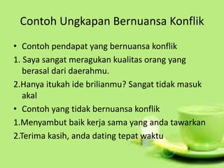 Contoh Ungkapan Bernuansa Konflik
• Contoh pendapat yang bernuansa konflik
1. Saya sangat meragukan kualitas orang yang
berasal dari daerahmu.
2.Hanya itukah ide brilianmu? Sangat tidak masuk
akal
• Contoh yang tidak bernuansa konflik
1.Menyambut baik kerja sama yang anda tawarkan
2.Terima kasih, anda dating tepat waktu
 
