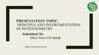 PRESENTATION TOPIC.
PRINCIPLE AND INSTRUMENTATION
OF POTENTIOMETRY
Submitted To:
Mam Noor-US-Sabah
Made by Muhammad Usman
 