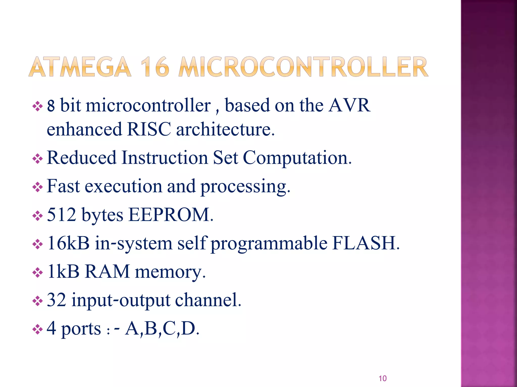  8 bit microcontroller , based on the AVR
enhanced RISC architecture.
 Reduced Instruction Set Computation.
 Fast execution and processing.
 512 bytes EEPROM.
 16kB in-system self programmable FLASH.
 1kB RAM memory.
 32 input-output channel.
 4 ports :- A,B,C,D.
10
 