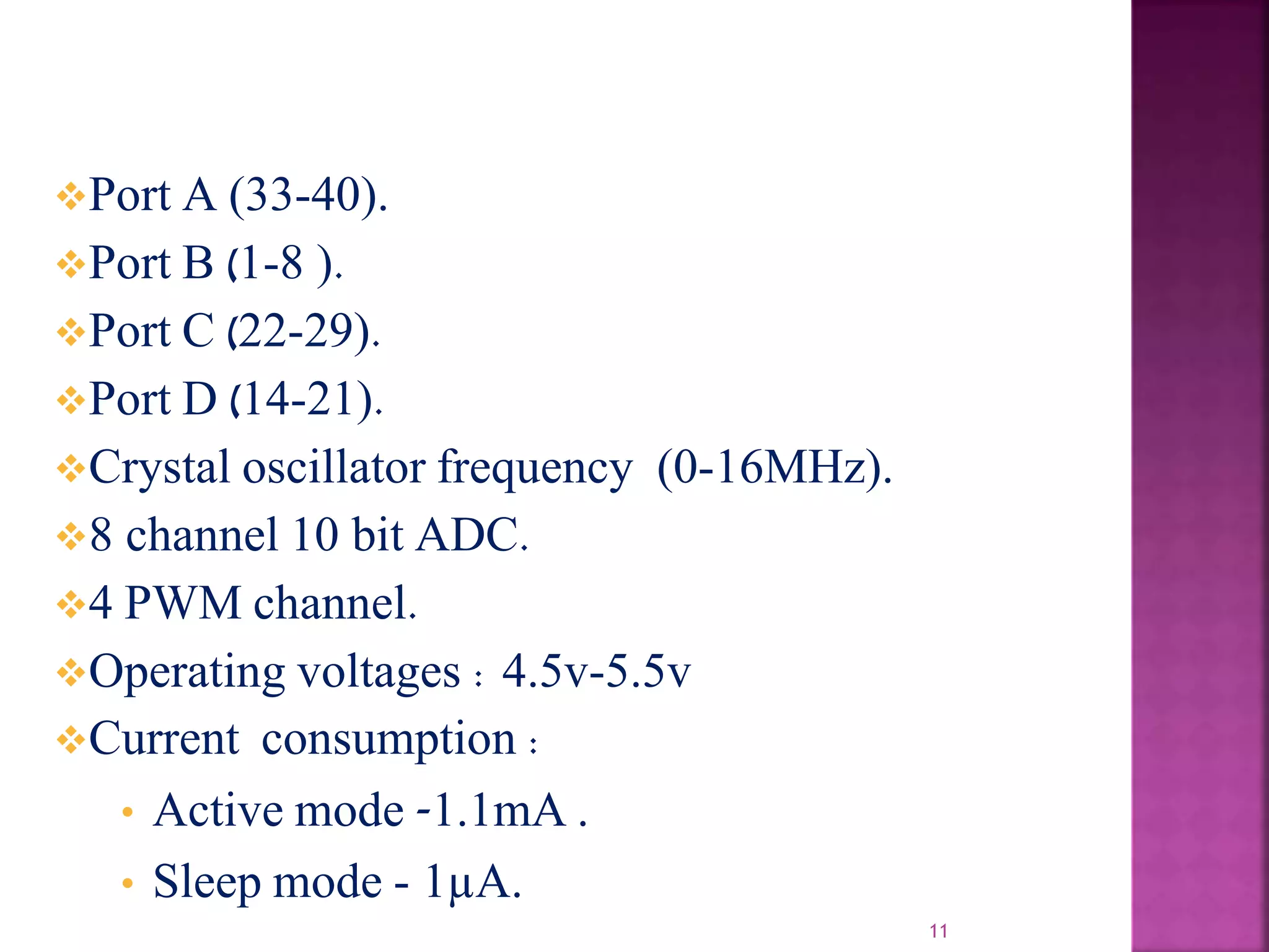 11
Port A (33-40).
Port B (1-8 ).
Port C (22-29).
Port D (14-21).
Crystal oscillator frequency (0-16MHz).
8 channel 10 bit ADC.
4 PWM channel.
Operating voltages : 4.5v-5.5v
Current consumption :
• Active mode -1.1mA .
• Sleep mode - 1µA.
 