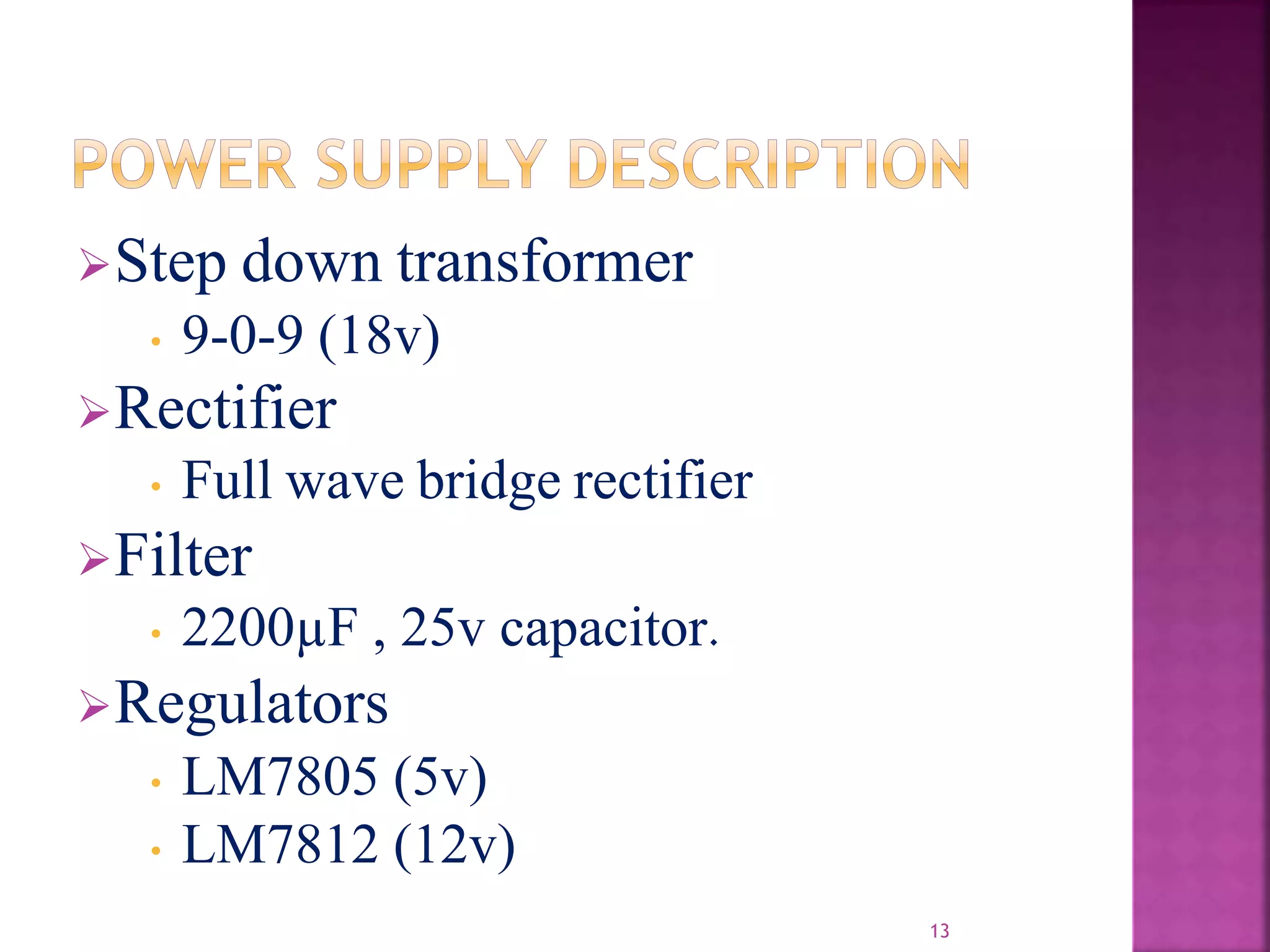 Step down transformer
• 9-0-9 (18v)
Rectifier
• Full wave bridge rectifier
Filter
• 2200µF , 25v capacitor.
Regulators
• LM7805 (5v)
• LM7812 (12v)
13
 