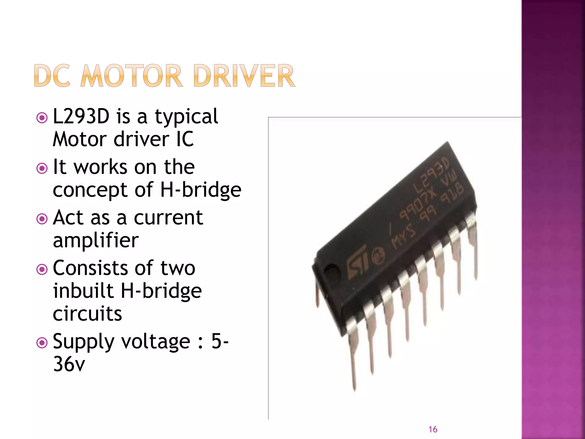  L293D is a typical
Motor driver IC
 It works on the
concept of H-bridge
 Act as a current
amplifier
 Consists of two
inbuilt H-bridge
circuits
 Supply voltage : 5-
36v
16
 