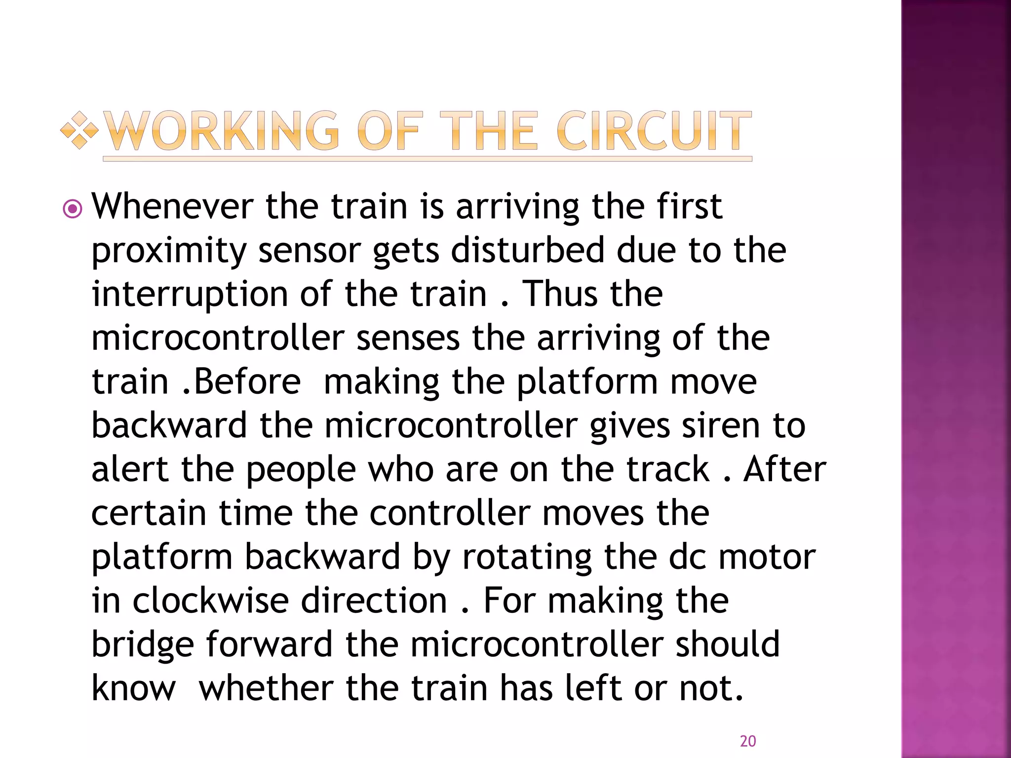  Whenever the train is arriving the first
proximity sensor gets disturbed due to the
interruption of the train . Thus the
microcontroller senses the arriving of the
train .Before making the platform move
backward the microcontroller gives siren to
alert the people who are on the track . After
certain time the controller moves the
platform backward by rotating the dc motor
in clockwise direction . For making the
bridge forward the microcontroller should
know whether the train has left or not.
20
 