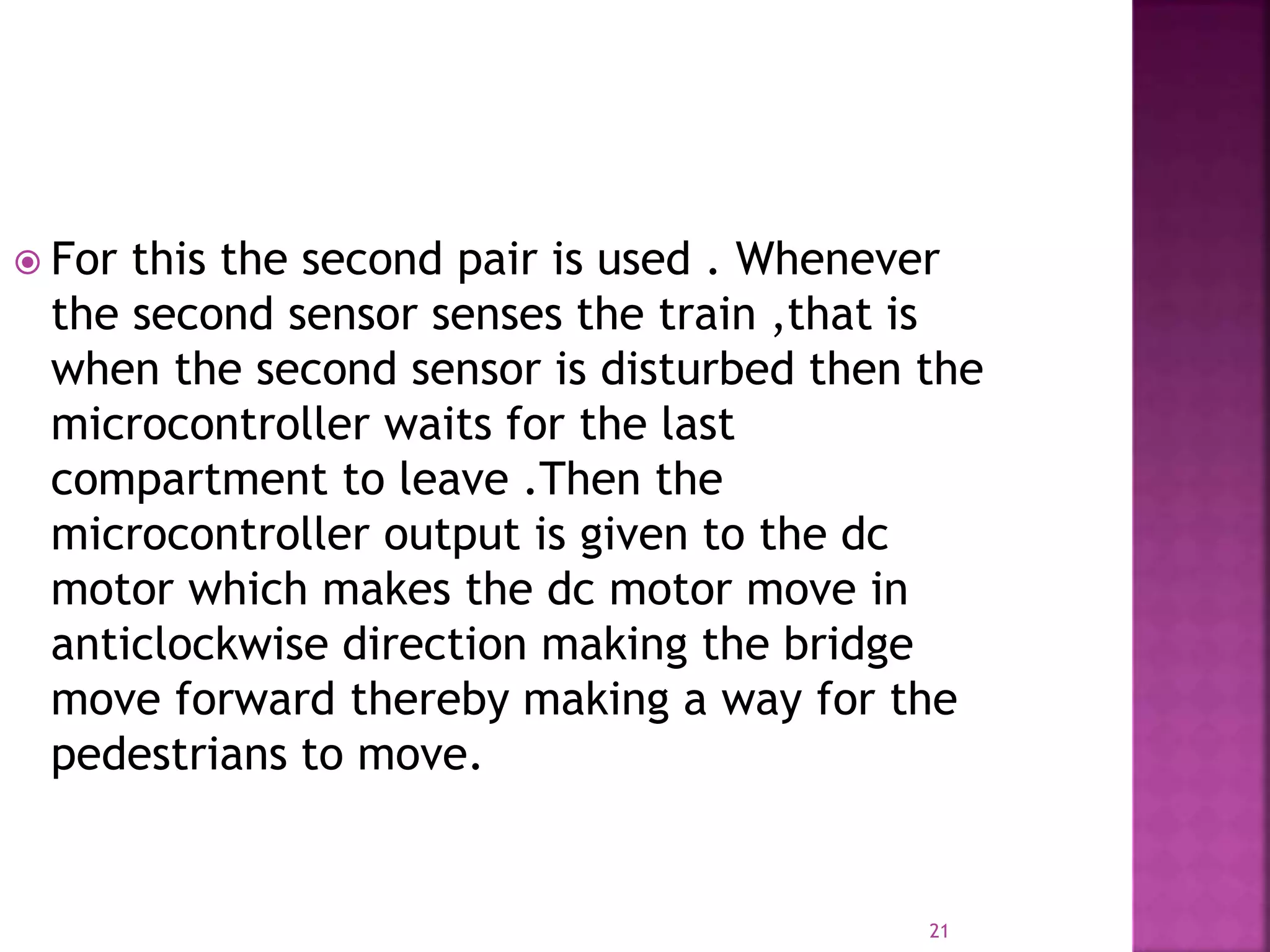 21
 For this the second pair is used . Whenever
the second sensor senses the train ,that is
when the second sensor is disturbed then the
microcontroller waits for the last
compartment to leave .Then the
microcontroller output is given to the dc
motor which makes the dc motor move in
anticlockwise direction making the bridge
move forward thereby making a way for the
pedestrians to move.
 