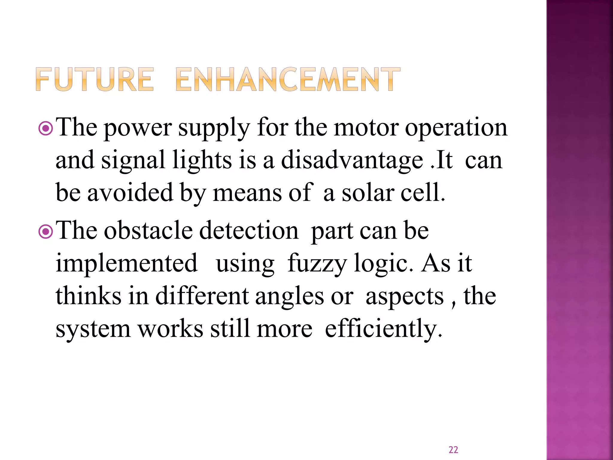 The power supply for the motor operation
and signal lights is a disadvantage .It can
be avoided by means of a solar cell.
The obstacle detection part can be
implemented using fuzzy logic. As it
thinks in different angles or aspects , the
system works still more efficiently.
22
 
