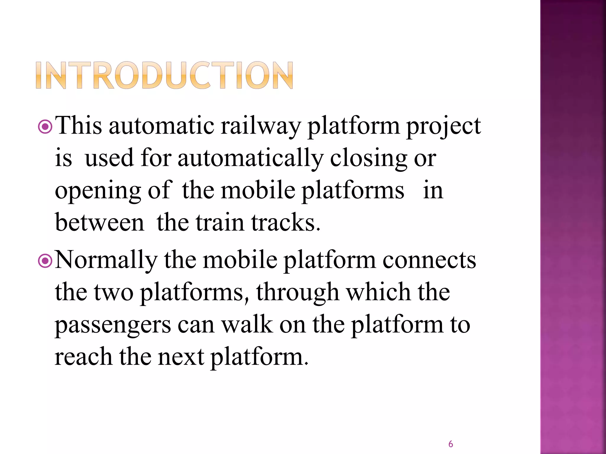 This automatic railway platform project
is used for automatically closing or
opening of the mobile platforms in
between the train tracks.
Normally the mobile platform connects
the two platforms, through which the
passengers can walk on the platform to
reach the next platform.
6
 