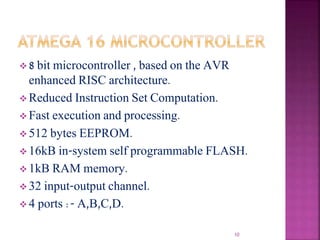  8 bit microcontroller , based on the AVR
enhanced RISC architecture.
 Reduced Instruction Set Computation.
 Fast execution and processing.
 512 bytes EEPROM.
 16kB in-system self programmable FLASH.
 1kB RAM memory.
 32 input-output channel.
 4 ports :- A,B,C,D.
10
 