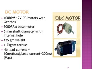  100RPM 12V DC motors with
Gearbox
 3000RPM base motor
 6 mm shaft diameter with
internal hole
 125 gm weight
 1.2kgcm torque
 No load current =
60mA(Max),Load current=300mA
(Max)
15
 