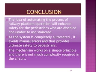  The idea of automating the process of
railway platform operation will enhance
safety for the pedestrians who are disabled
and unable to use staircase.
 As the system is completely automated , it
avoids manual errors and thus provides
ultimate safety to pedestrians.
 The mechanism works on a simple principle
and there is not much complexity required in
the circuit.
23
 