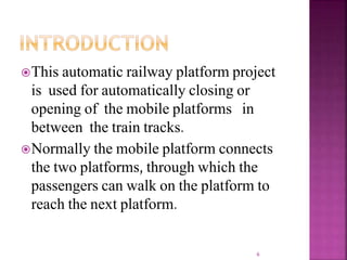 This automatic railway platform project
is used for automatically closing or
opening of the mobile platforms in
between the train tracks.
Normally the mobile platform connects
the two platforms, through which the
passengers can walk on the platform to
reach the next platform.
6
 