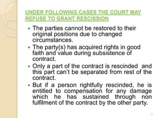 UNDER FOLLOWING CASES THE COURT MAY
REFUSE TO GRANT RESCISSION
 The parties cannot be restored to their
original positions due to changed
circumstances.
 The party(s) has acquired rights in good
faith and value during subsistence of
contract.
 Only a part of the contract is rescinded and
this part can’t be separated from rest of the
contract.
 But if a person rightfully rescinded, he is
entitled to compensation for any damage
which he has sustained through non
fulfilment of the contract by the other party.
11
 