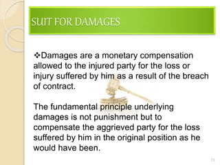 SUIT FOR DAMAGES
13
Damages are a monetary compensation
allowed to the injured party for the loss or
injury suffered by him as a result of the breach
of contract.
The fundamental principle underlying
damages is not punishment but to
compensate the aggrieved party for the loss
suffered by him in the original position as he
would have been.
 