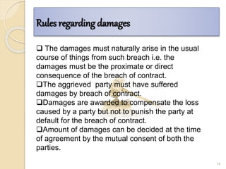 Rules regarding damages
14
 The damages must naturally arise in the usual
course of things from such breach i.e. the
damages must be the proximate or direct
consequence of the breach of contract.
The aggrieved party must have suffered
damages by breach of contract.
Damages are awarded to compensate the loss
caused by a party but not to punish the party at
default for the breach of contract.
Amount of damages can be decided at the time
of agreement by the mutual consent of both the
parties.
 