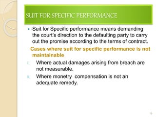 SUIT FOR SPECIFIC PERFORMANCE
 Suit for Specific performance means demanding
the court’s direction to the defaulting party to carry
out the promise according to the terms of contract.
Cases where suit for specific performance is not
maintainable
i. Where actual damages arising from breach are
not measurable.
ii. Where monetry compensation is not an
adequate remedy.
19
 