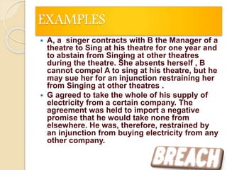 EXAMPLES
 A, a singer contracts with B the Manager of a
theatre to Sing at his theatre for one year and
to abstain from Singing at other theatres
during the theatre. She absents herself , B
cannot compel A to sing at his theatre, but he
may sue her for an injunction restraining her
from Singing at other theatres .
 G agreed to take the whole of his supply of
electricity from a certain company. The
agreement was held to import a negative
promise that he would take none from
elsewhere. He was, therefore, restrained by
an injunction from buying electricity from any
other company.
22
 