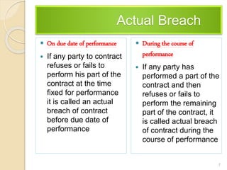 Actual Breach
 On due date of performance
 If any party to contract
refuses or fails to
perform his part of the
contract at the time
fixed for performance
it is called an actual
breach of contract
before due date of
performance
 During the course of
performance
 If any party has
performed a part of the
contract and then
refuses or fails to
perform the remaining
part of the contract, it
is called actual breach
of contract during the
course of performance
7
 