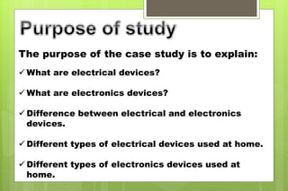 The purpose of the case study is to explain:
 What are electrical devices?
 What are electronics devices?
 Difference between electrical and electronics
devices.
 Different types of electrical devices used at home.
 Different types of electronics devices used at
home.
 