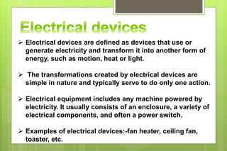  Electrical devices are defined as devices that use or
generate electricity and transform it into another form of
energy, such as motion, heat or light.
 The transformations created by electrical devices are
simple in nature and typically serve to do only one action.
 Electrical equipment includes any machine powered by
electricity. It usually consists of an enclosure, a variety of
electrical components, and often a power switch.
 Examples of electrical devices:-fan heater, ceiling fan,
toaster, etc.
 